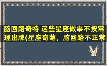 脑回路奇特 这些星座做事不按常理出牌(星座奇葩，脑回路不正常，这些星座总爱玩出不按牌理的花样)